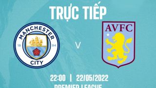 Trực tiếp bóng đá Man City vs Aston Villa [22h00, 22/5] - Link trực tiếp bóng đá Ngoại Hạng Anh