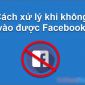 5 cách sửa lỗi không vào được Facebook hiệu quả nhất